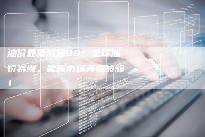 油价最新消息98：全球油价暴涨，能源市场再掀波澜！