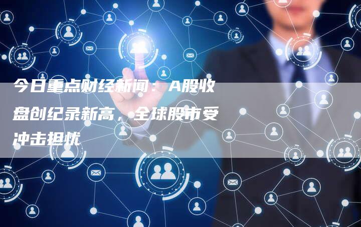 今日重点财经新闻：A股收盘创纪录新高，全球股市受冲击担忧