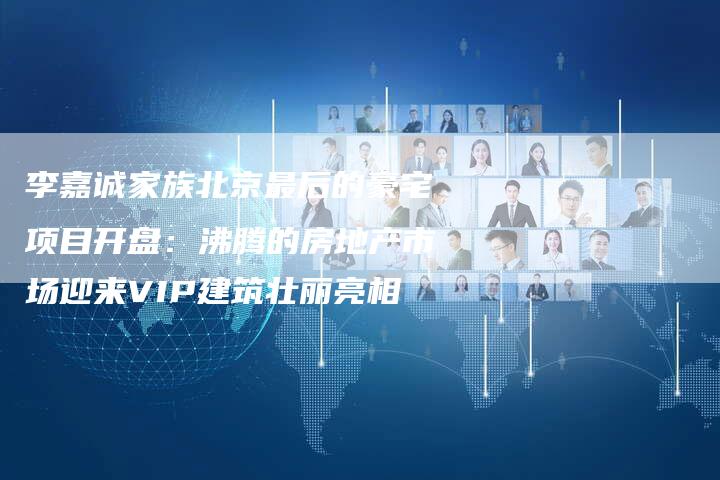 李嘉诚家族北京最后的豪宅项目开盘：沸腾的房地产市场迎来VIP建筑壮丽亮相