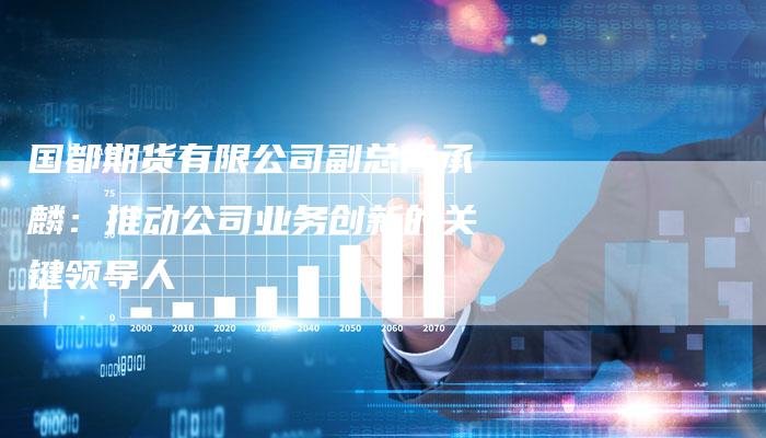 国都期货有限公司副总何承麟：推动公司业务创新的关键领导人