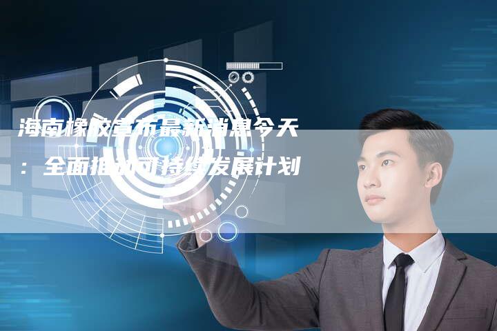 海南橡胶宣布最新消息今天：全面推动可持续发展计划