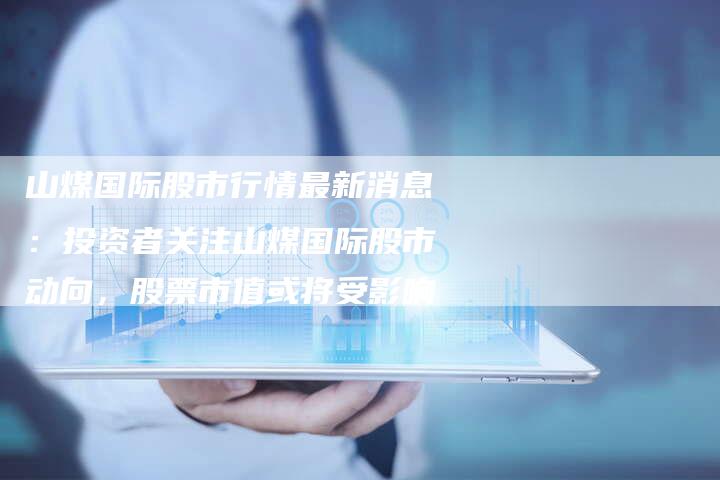 山煤国际股市行情最新消息：投资者关注山煤国际股市动向，股票市值或将受影响