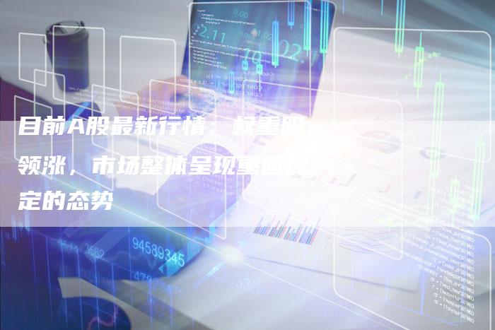 目前A股最新行情：权重股领涨，市场整体呈现重回稳定的态势