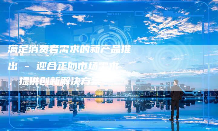 满足消费者需求的新产品推出 - 迎合正向市场需求，提供创新解决方案