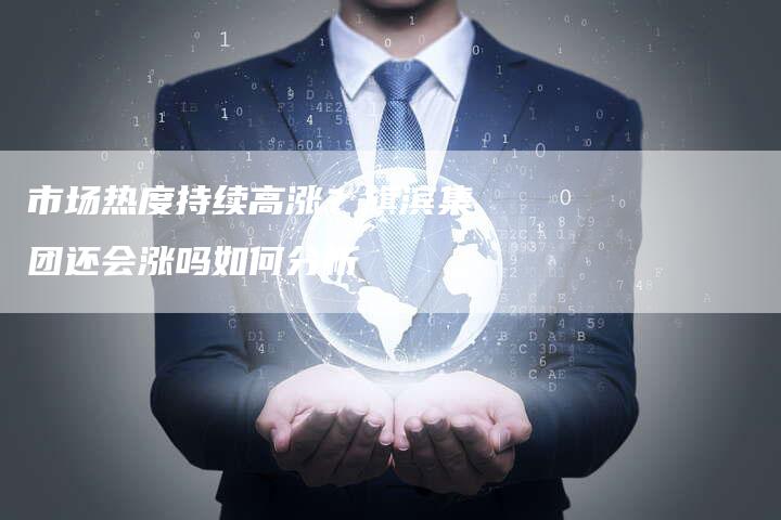 市场热度持续高涨？旗滨集团还会涨吗如何分析