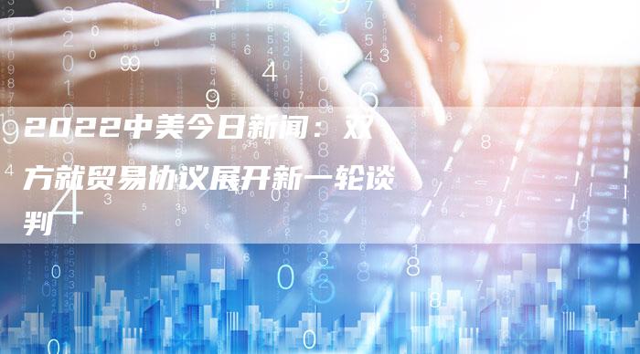 2022中美今日新闻：双方就贸易协议展开新一轮谈判