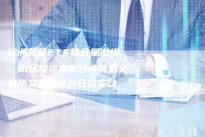 欧洲黄金ETF持仓量激增：市场投资者瞩目该黄金交易所交易基金的仓位变动