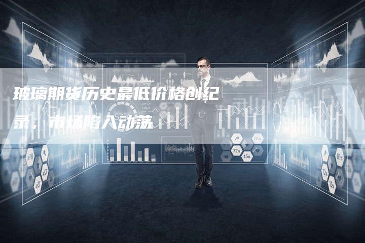 玻璃期货历史最低价格创纪录，市场陷入动荡