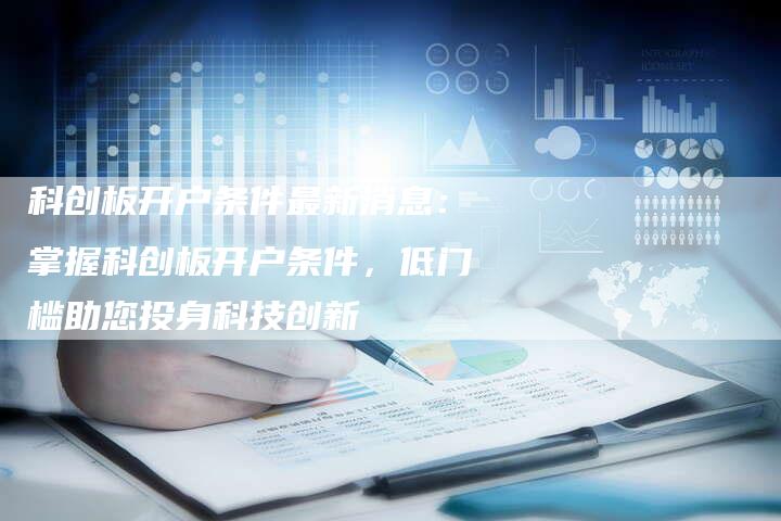 科创板开户条件最新消息：掌握科创板开户条件，低门槛助您投身科技创新