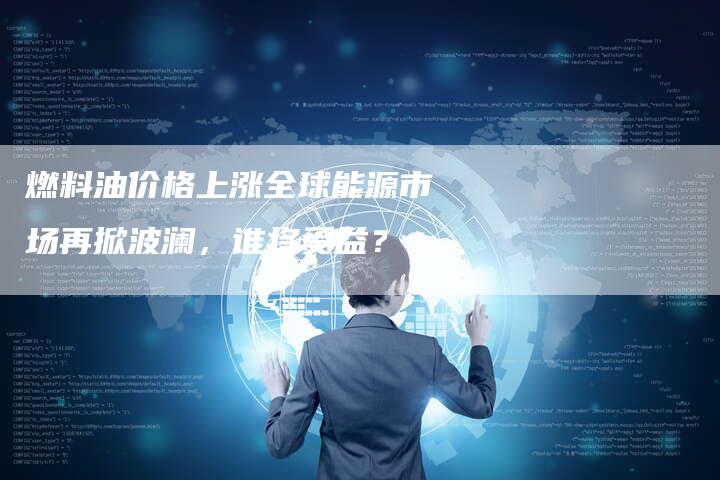 燃料油价格上涨全球能源市场再掀波澜，谁将受益？