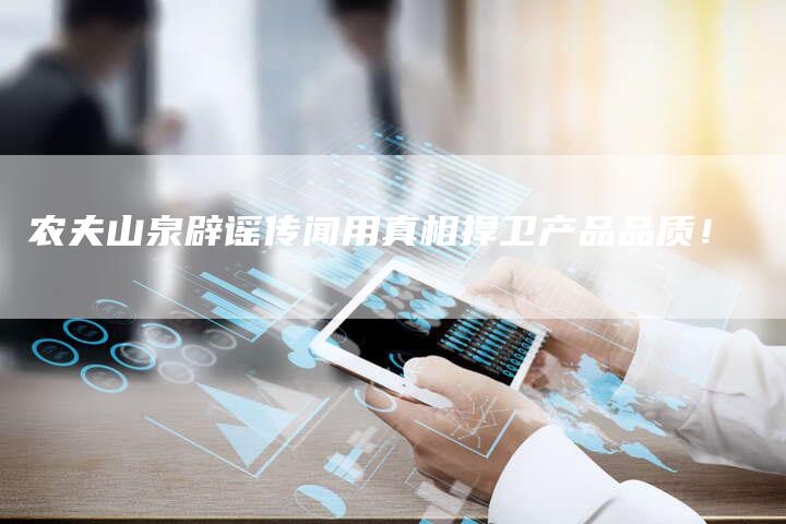 农夫山泉辟谣传闻用真相捍卫产品品质！