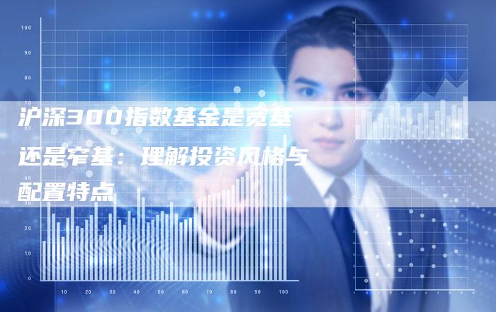 沪深300指数基金是宽基还是窄基：理解投资风格与配置特点