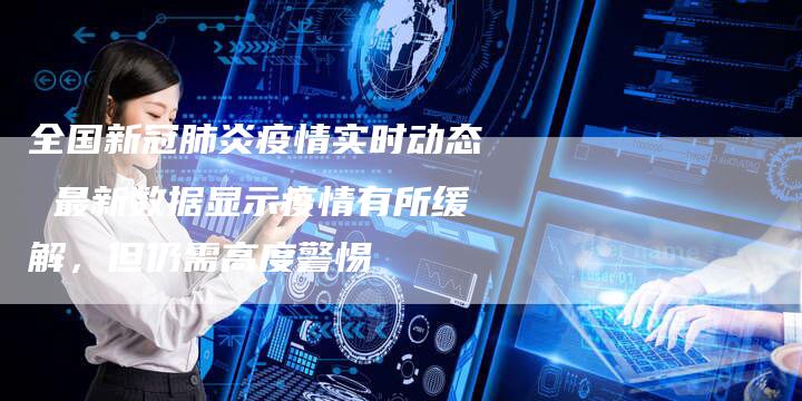 全国新冠肺炎疫情实时动态 最新数据显示疫情有所缓解，但仍需高度警惕