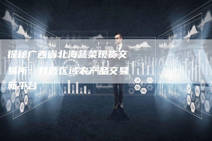 探秘广西省北海蔬菜现货交易所：打造区域农产品交易新平台