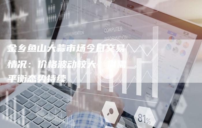 金乡鱼山大蒜市场今日交易情况：价格波动较大，供需平衡态势持续