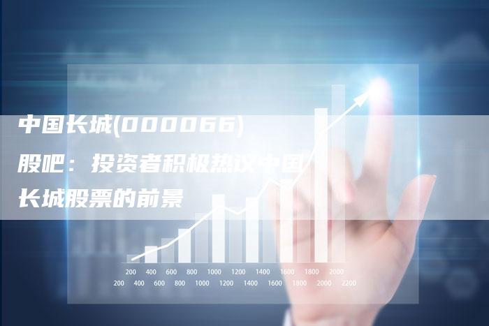 中国长城(000066)股吧：投资者积极热议中国长城股票的前景