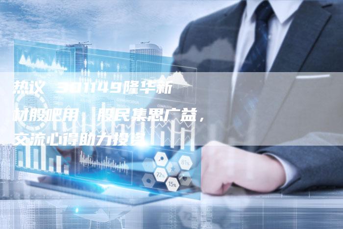 热议 301149隆华新材股吧用，股民集思广益，交流心得助力投资