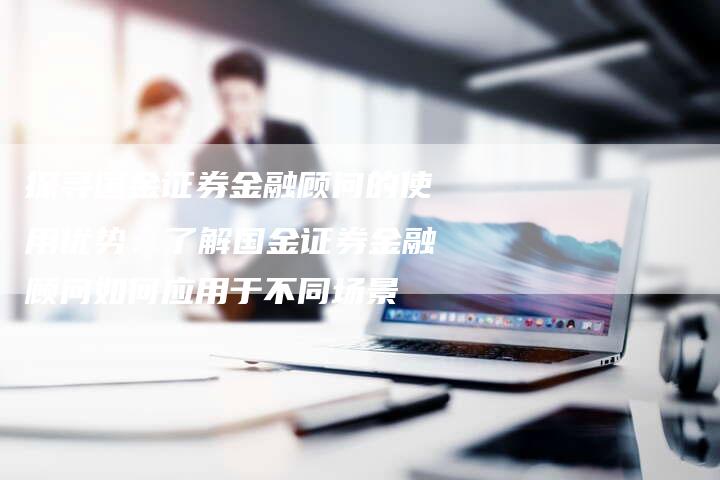 探寻国金证券金融顾问的使用优势：了解国金证券金融顾问如何应用于不同场景