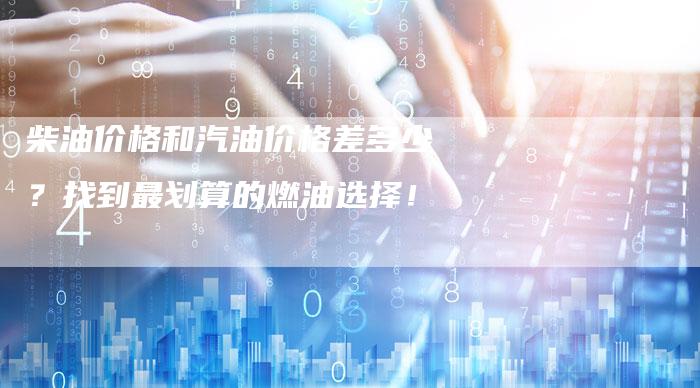 柴油价格和汽油价格差多少？找到最划算的燃油选择！