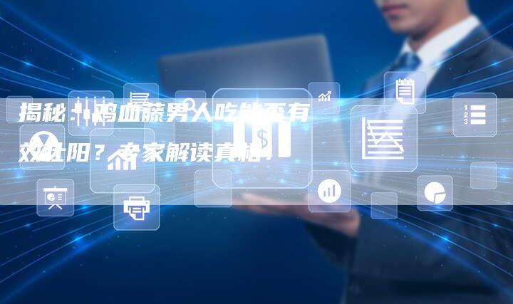 揭秘:鸡血藤男人吃能否有效壮阳?专家解读真相!