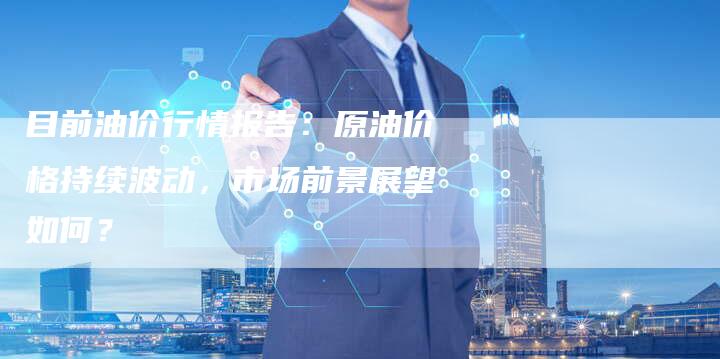 目前油价行情报告：原油价格持续波动，市场前景展望如何？