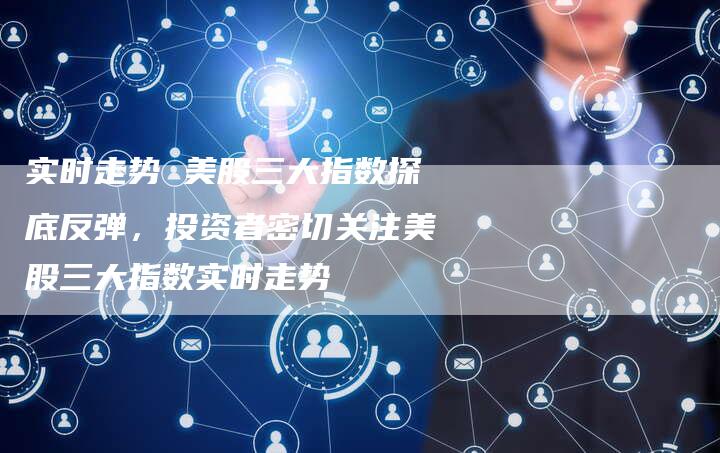 实时走势 美股三大指数探底反弹，投资者密切关注美股三大指数实时走势