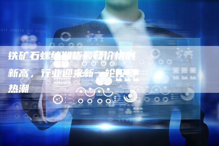 铁矿石螺纹期货最新价格创新高，行业迎来新一轮投资热潮