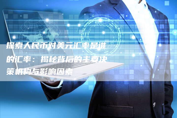 探索人民币对美元汇率是谁的汇率：揭秘背后的主要决策机构与影响因素