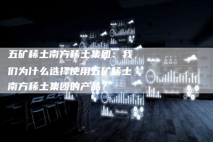 五矿稀土南方稀土集团：我们为什么选择使用五矿稀土南方稀土集团的产品？
