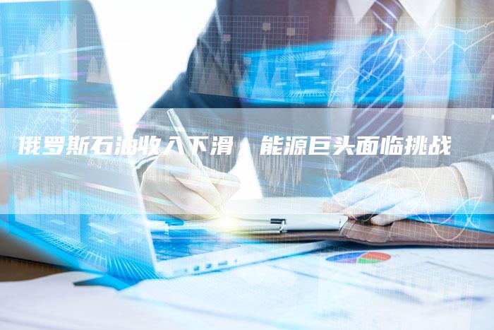 俄罗斯石油收入下滑，能源巨头面临挑战