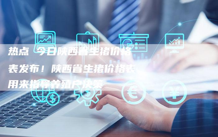 热点 今日陕西省生猪价格表发布！陕西省生猪价格表用来指导养殖户决策