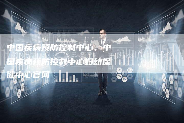 中国疾病预防控制中心，中国疾病预防控制中心妇幼保健中心官网