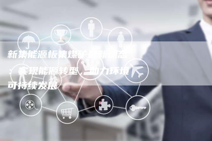 新集能源板集煤矿最新动态：实现能源转型，助力环境可持续发展