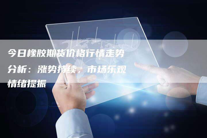 今日橡胶期货价格行情走势分析：涨势持续，市场乐观情绪提振
