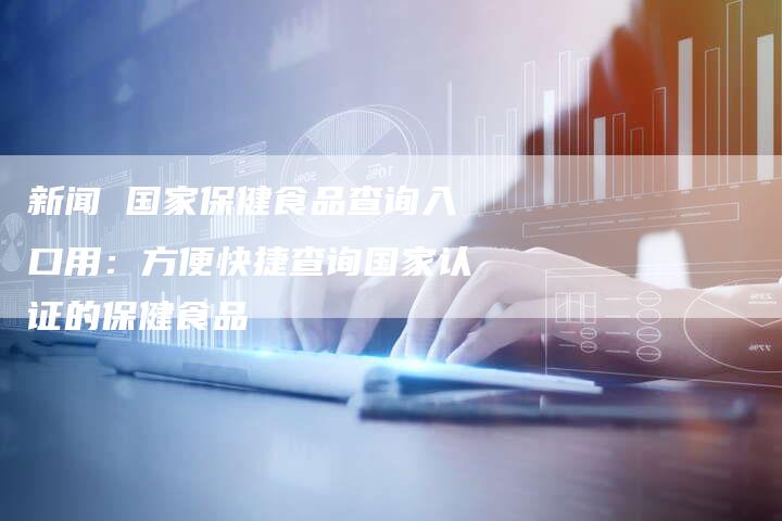 新闻 国家保健食品查询入口用：方便快捷查询国家认证的保健食品