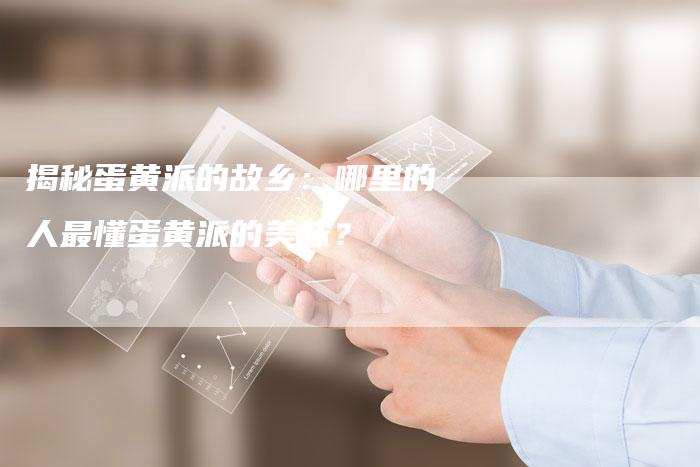 揭秘蛋黄派的故乡：哪里的人最懂蛋黄派的美味？