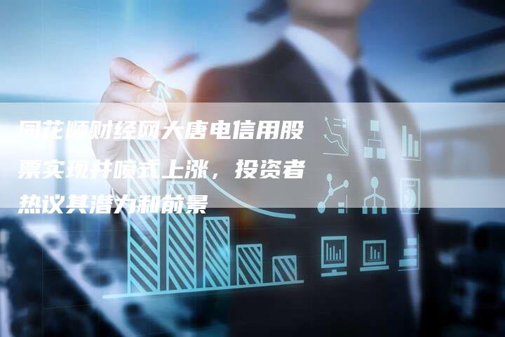同花顺财经网大唐电信用股票实现井喷式上涨，投资者热议其潜力和前景