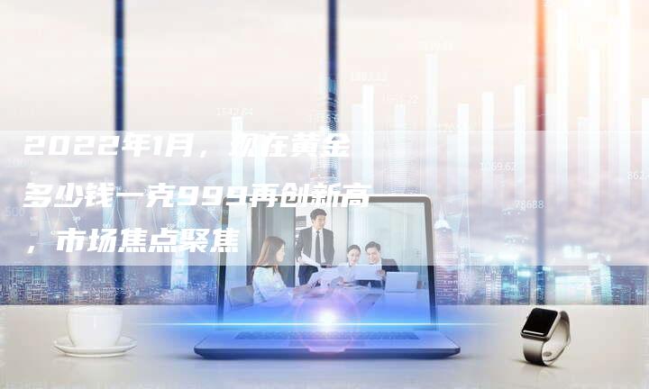 2022年1月，现在黄金多少钱一克999再创新高，市场焦点聚焦