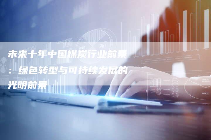 未来十年中国煤炭行业前景：绿色转型与可持续发展的光明前景