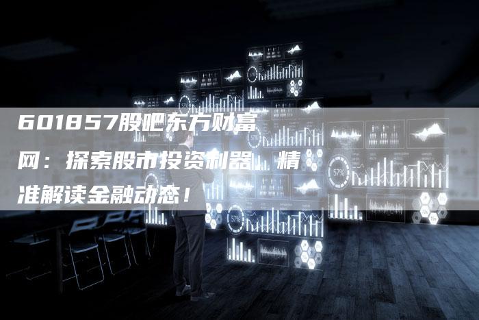 601857股吧东方财富网：探索股市投资利器，精准解读金融动态！