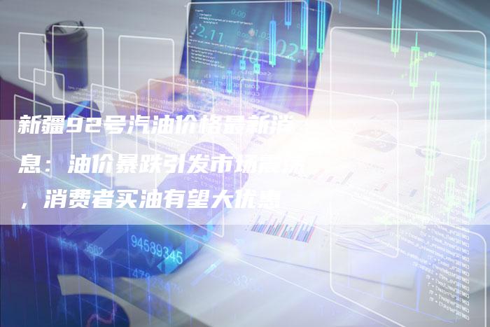 新疆92号汽油价格最新消息：油价暴跌引发市场震荡，消费者买油有望大优惠