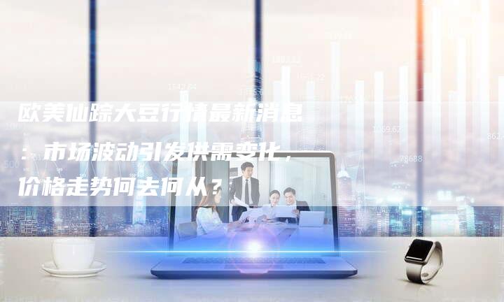 欧美仙踪大豆行情最新消息：市场波动引发供需变化，价格走势何去何从？