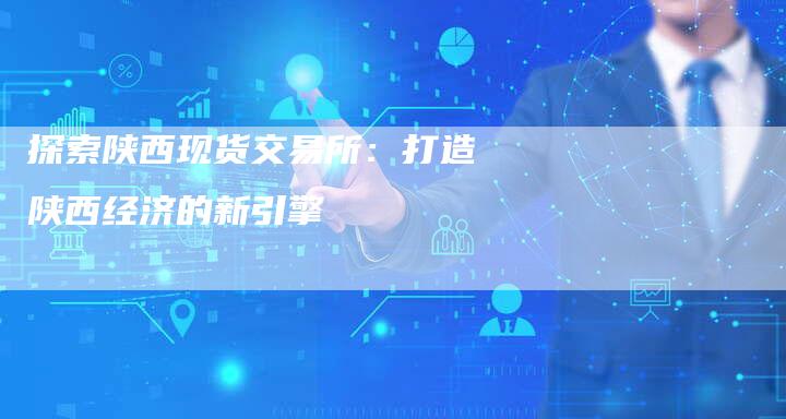 探索陕西现货交易所：打造陕西经济的新引擎