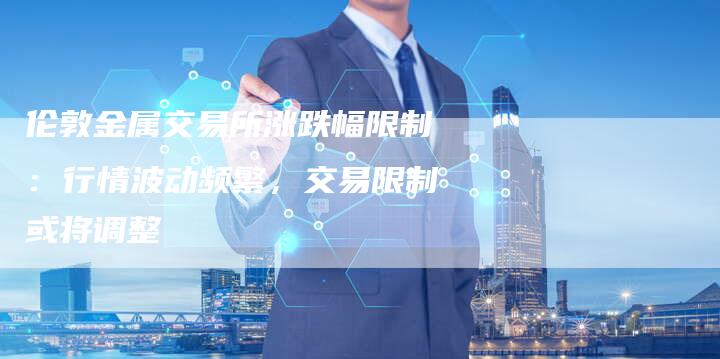 伦敦金属交易所涨跌幅限制：行情波动频繁，交易限制或将调整