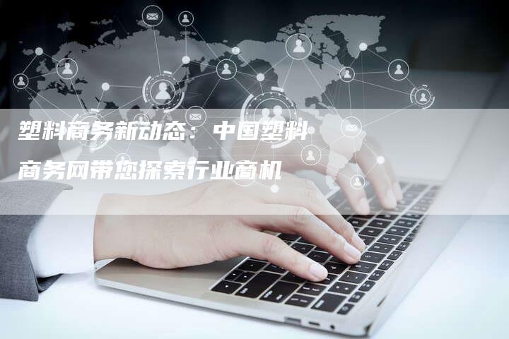 塑料商务新动态：中国塑料商务网带您探索行业商机