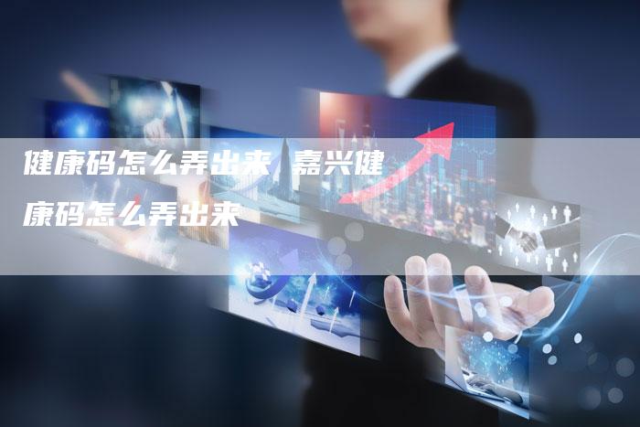 健康码怎么弄出来 嘉兴健康码怎么弄出来