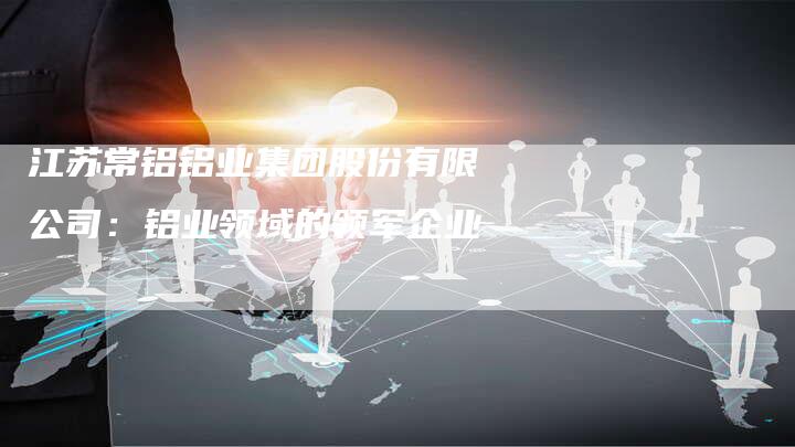 江苏常铝铝业集团股份有限公司：铝业领域的领军企业