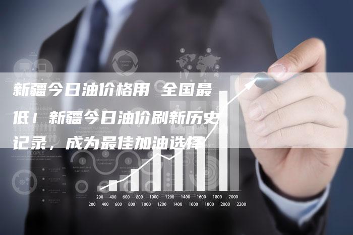 新疆今日油价格用 全国最低！新疆今日油价刷新历史记录，成为最佳加油选择