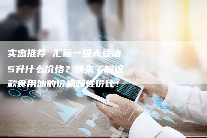实惠推荐 汇福一级大豆油5升什么价格？快来了解这款食用油的价格和性价比！