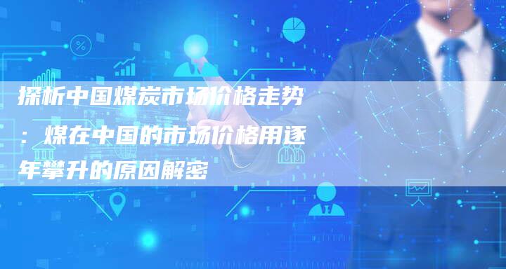 探析中国煤炭市场价格走势：煤在中国的市场价格用逐年攀升的原因解密